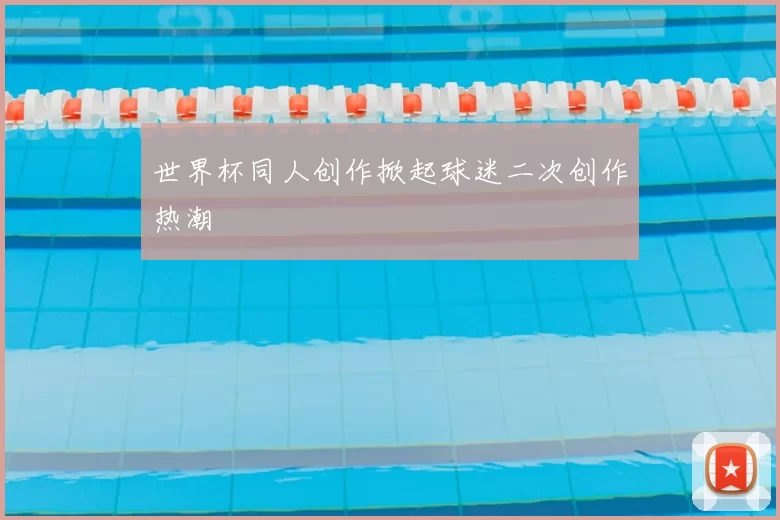 世界杯同人创作掀起球迷二次创作热潮