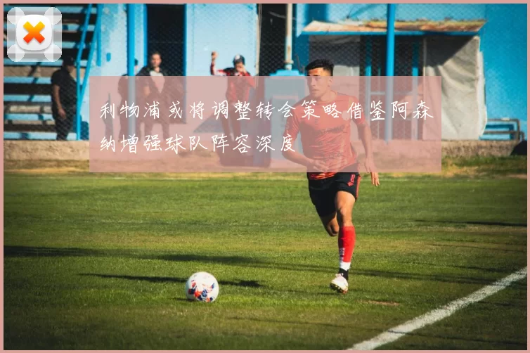 利物浦或将调整转会策略借鉴阿森纳增强球队阵容深度