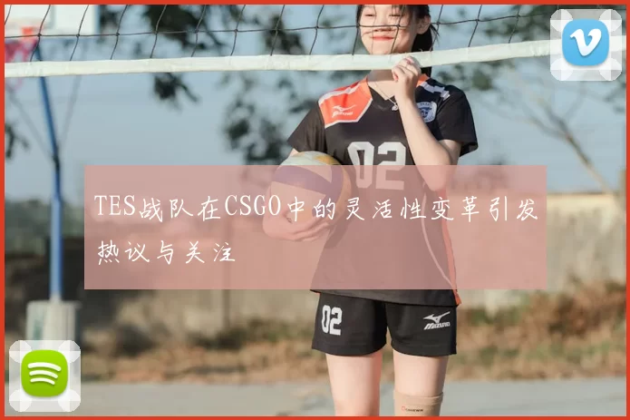 TES战队在CSGO中的灵活性变革引发热议与关注
