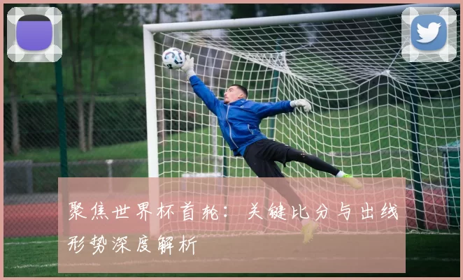 聚焦世界杯首轮:关键比分与出线形势深度解析