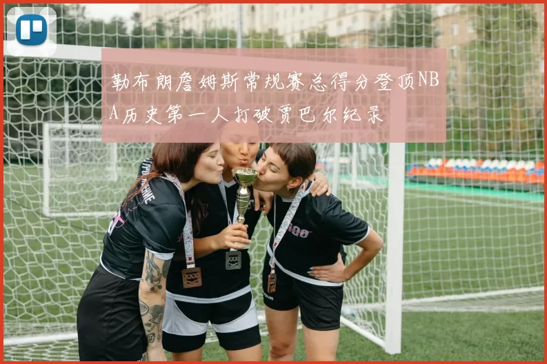 勒布朗詹姆斯常规赛总得分登顶NBA历史第一人打破贾巴尔纪录