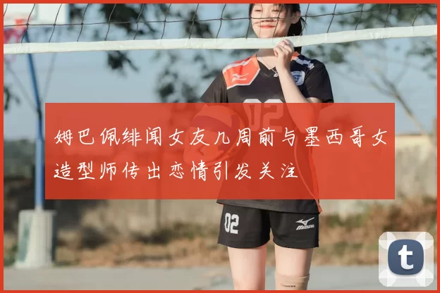 姆巴佩绯闻女友几周前与墨西哥女造型师传出恋情引发关注