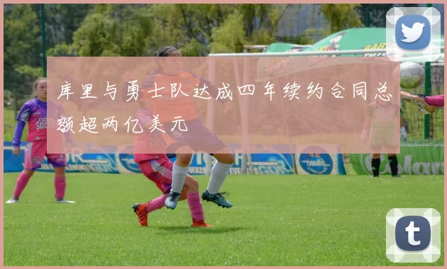 库里与勇士队达成四年续约合同总额超两亿美元