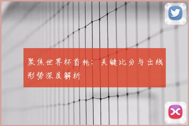 聚焦世界杯首轮:关键比分与出线形势深度解析