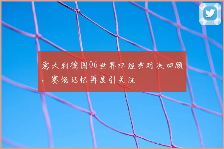 意大利德国06世界杯经典对决回顾,赛场记忆再度引关注