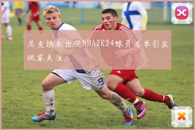 尼克杨未出现NBA2K24球员名单引发玩家关注