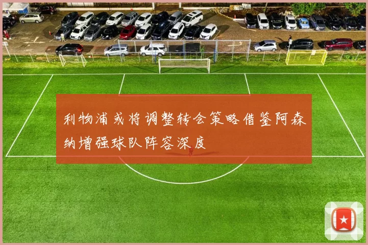 利物浦或将调整转会策略借鉴阿森纳增强球队阵容深度