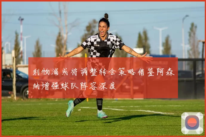 利物浦或将调整转会策略借鉴阿森纳增强球队阵容深度