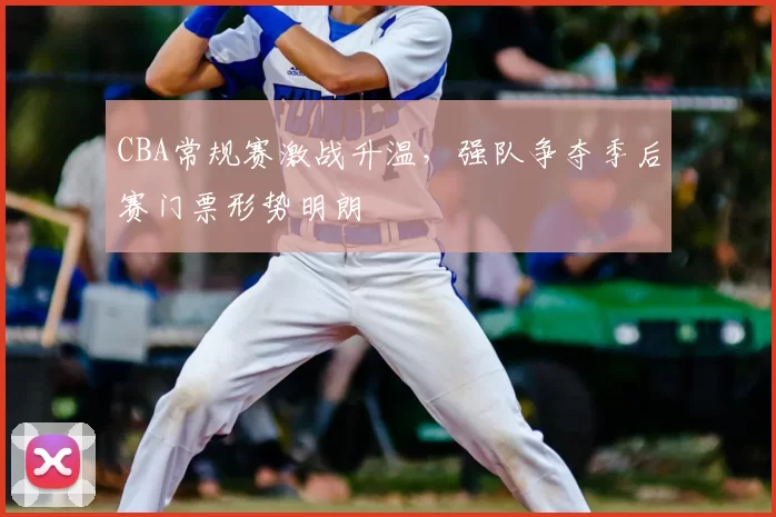 CBA常规赛激战升温,强队争夺季后赛门票形势明朗