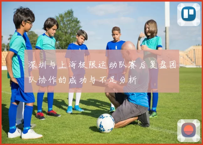 深圳与上海极限运动队赛后复盘团队协作的成功与不足分析