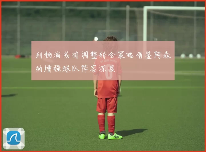 利物浦或将调整转会策略借鉴阿森纳增强球队阵容深度