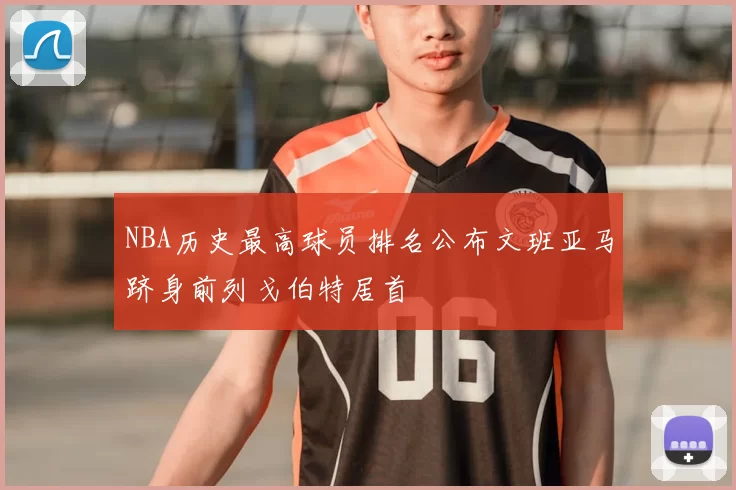 NBA历史最高球员排名公布文班亚马跻身前列戈伯特居首