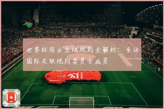 世界杯同分出线规则全解析：专访国际足联规则委员会成员