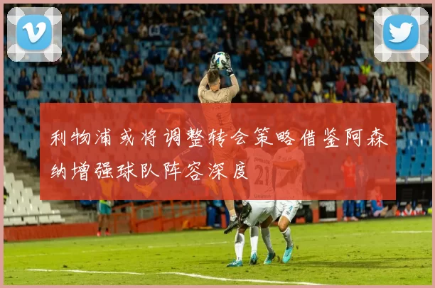 利物浦或将调整转会策略借鉴阿森纳增强球队阵容深度