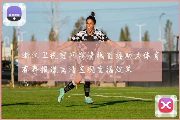 浙江卫视官网高清线直播助力体育赛事报道高清呈现直播效果