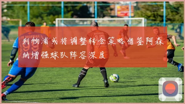 利物浦或将调整转会策略借鉴阿森纳增强球队阵容深度