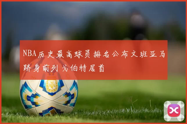 NBA历史最高球员排名公布文班亚马跻身前列戈伯特居首