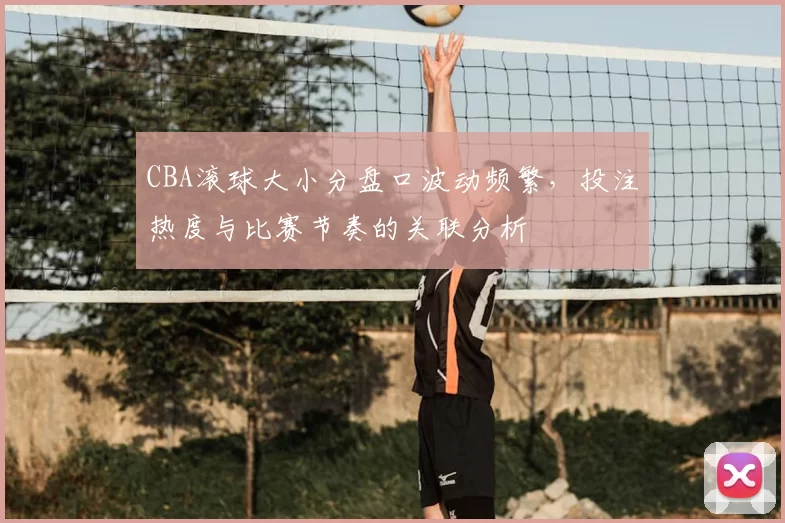 CBA滚球大小分盘口波动频繁，投注热度与比赛节奏的关联分析