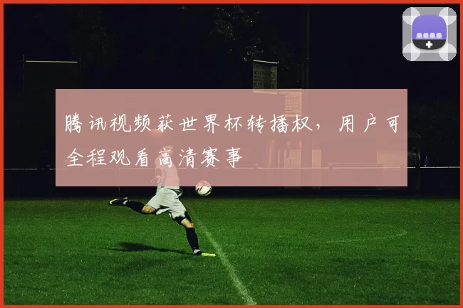 腾讯视频获世界杯转播权,用户可全程观看高清赛事