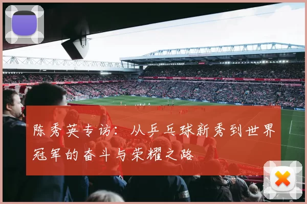 陈秀英专访:从乒乓球新秀到世界冠军的奋斗与荣耀之路