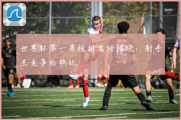 世界杯第一男枪排名榜揭晓,射手王竞争白热化