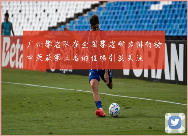 广州攀岩队在全国攀岩耐力排行榜中荣获第三名的佳绩引发关注