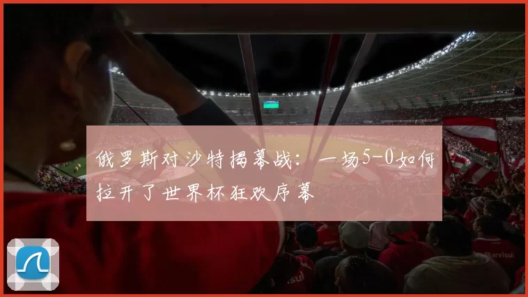 俄罗斯对沙特揭幕战:一场5-0如何拉开了世界杯狂欢序幕