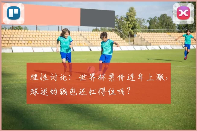 理性讨论:世界杯票价连年上涨,球迷的钱包还扛得住吗?