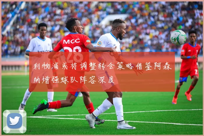 利物浦或将调整转会策略借鉴阿森纳增强球队阵容深度