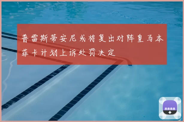 普雷斯蒂安尼或将复出对阵皇马本菲卡计划上诉处罚决定