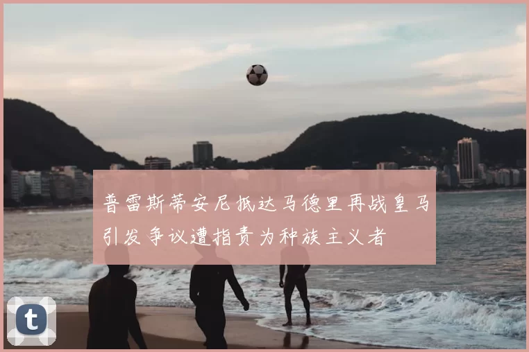 普雷斯蒂安尼抵达马德里再战皇马引发争议遭指责为种族主义者