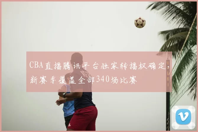 CBA直播腾讯平台独家转播权确定,新赛季覆盖全部340场比赛