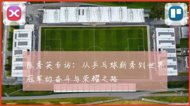 陈秀英专访：从乒乓球新秀到世界冠军的奋斗与荣耀之路