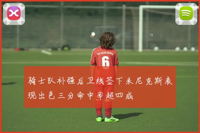 骑士队补强后卫线签下米尼克斯表现出色三分命中率超四成