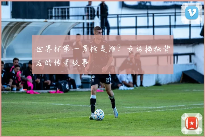 世界杯第一男枪是谁?专访揭秘背后的传奇故事