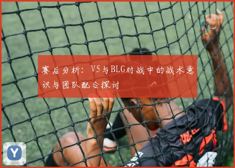 赛后分析:V5与BLG对战中的战术意识与团队配合探讨