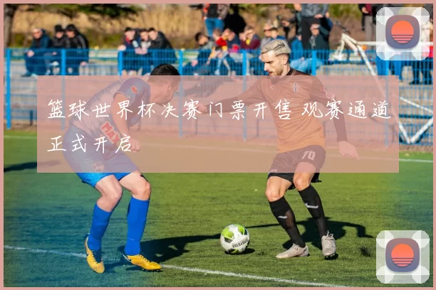 篮球世界杯决赛门票开售 观赛通道正式开启