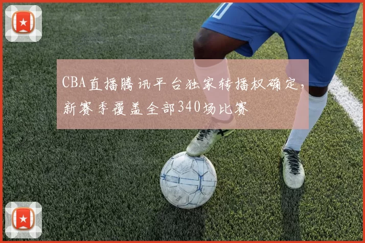 CBA直播腾讯平台独家转播权确定，新赛季覆盖全部340场比赛