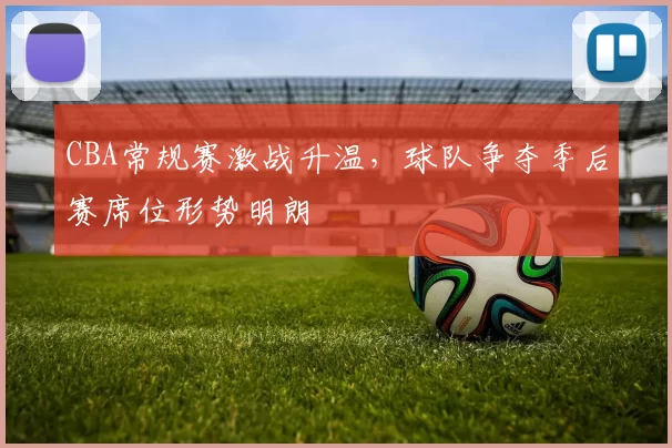 CBA常规赛激战升温，球队争夺季后赛席位形势明朗