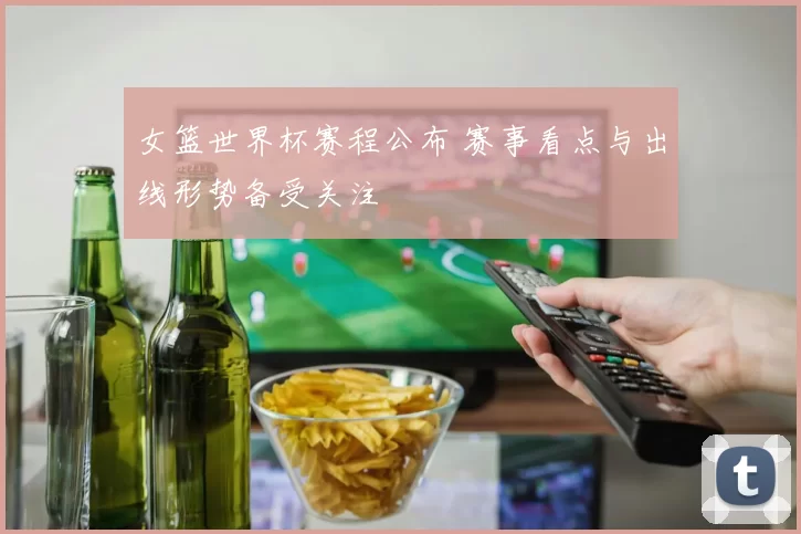 女篮世界杯赛程公布 赛事看点与出线形势备受关注