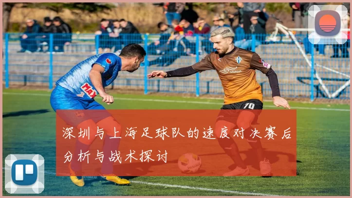 深圳与上海足球队的速度对决赛后分析与战术探讨