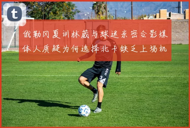 俄勒冈夏训林葳与球迷亲密合影媒体人质疑为何选择北卡缺乏上场机会