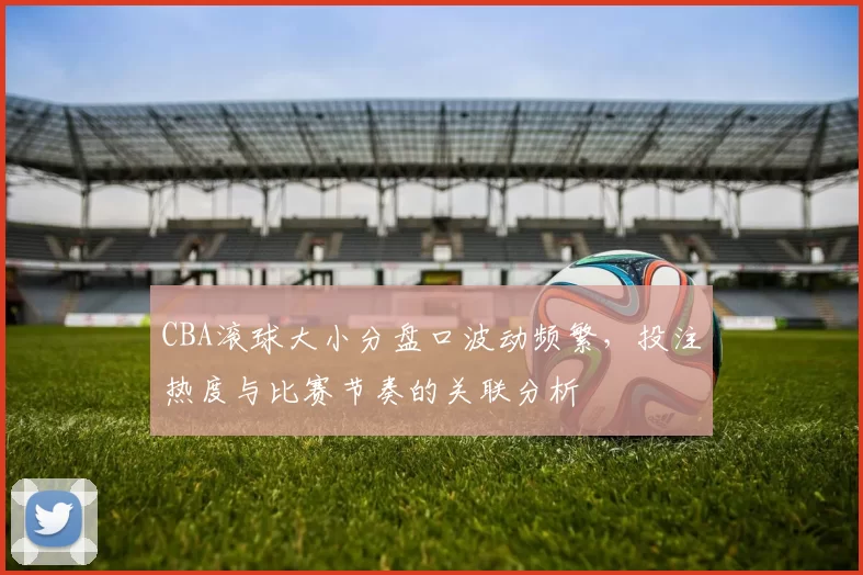 CBA滚球大小分盘口波动频繁，投注热度与比赛节奏的关联分析