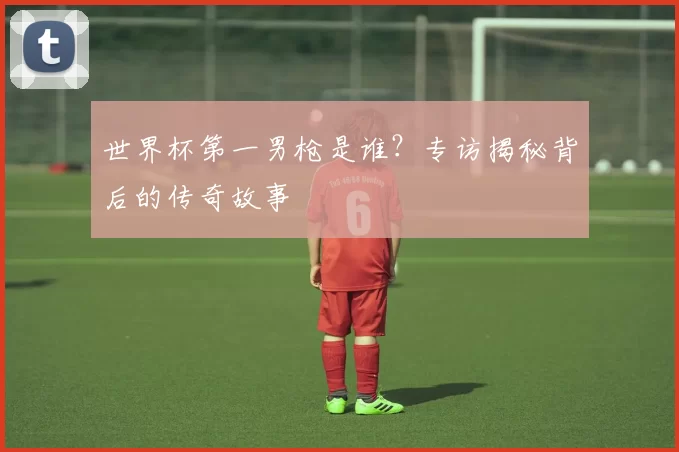 世界杯第一男枪是谁?专访揭秘背后的传奇故事