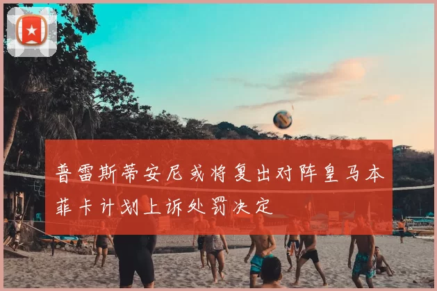 普雷斯蒂安尼或将复出对阵皇马本菲卡计划上诉处罚决定