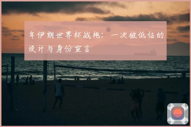 年伊朗世界杯战袍:一次被低估的设计与身份宣言