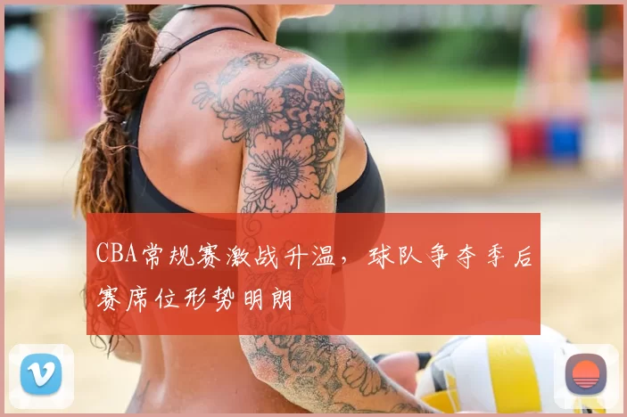 CBA常规赛激战升温，球队争夺季后赛席位形势明朗