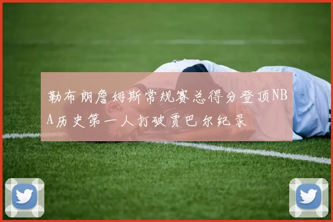 勒布朗詹姆斯常规赛总得分登顶NBA历史第一人打破贾巴尔纪录