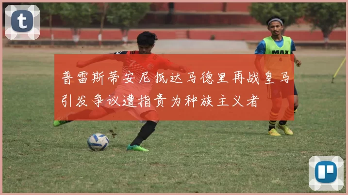 普雷斯蒂安尼抵达马德里再战皇马引发争议遭指责为种族主义者