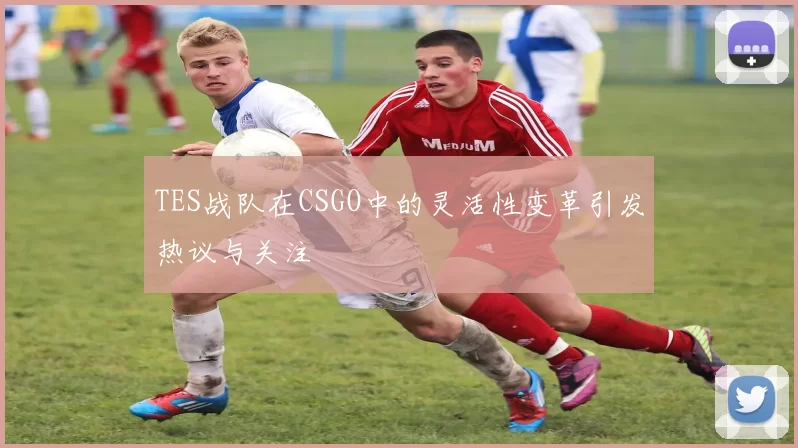 TES战队在CSGO中的灵活性变革引发热议与关注